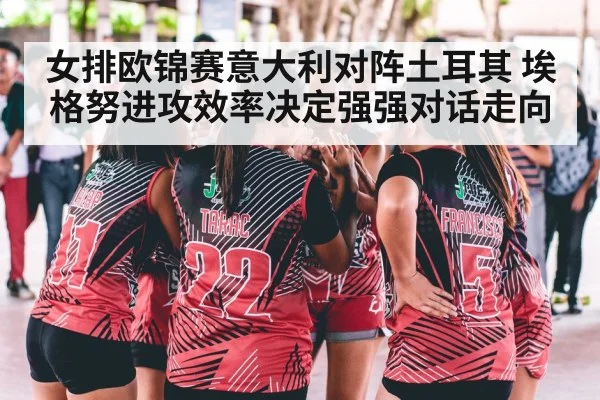 女排欧锦赛意大利对阵土耳其 埃格努进攻效率决定强强对话走向