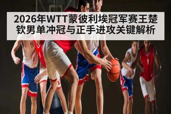 2026年WTT蒙彼利埃冠军赛王楚钦男单冲冠与正手进攻关键解析